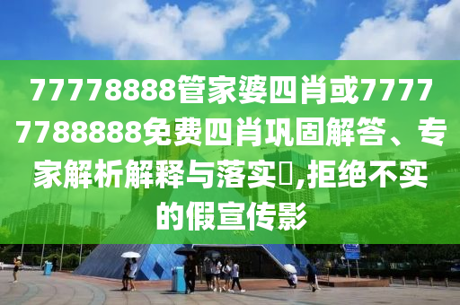 77778888管家婆四肖或77777788888免費四肖鞏固解答、專家解析解釋與落實?,拒絕不實的假宣傳影