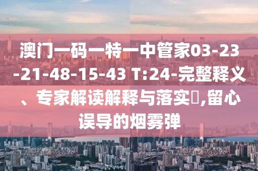 澳門一碼一特一中管家03-23-21-48-15-43 T:24-完整釋義、專家解讀解釋與落實(shí)?,留心誤導(dǎo)的煙霧彈