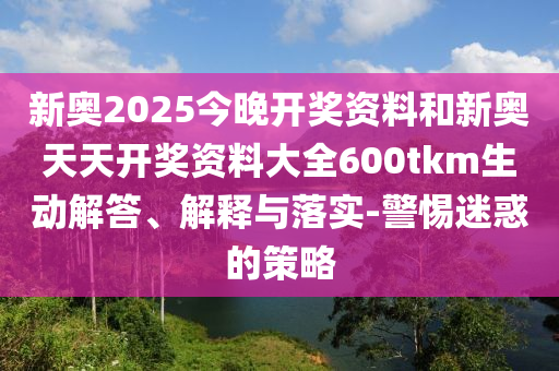 新奧2025今晚開獎資料和新奧天天開獎資料大全600tkm生動解答、解釋與落實-警惕迷惑的策略