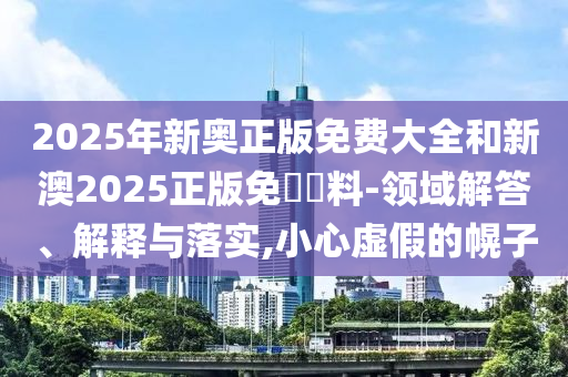 2025年新奧正版免費大全和新澳2025正版免費資料-領域解答、解釋與落實,小心虛假的幌子